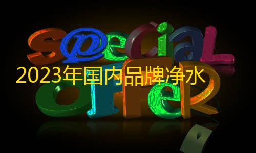 和平小号网低价发卡网2023年国内品牌净水器排名 净水器品牌排行榜前十名